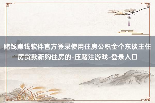 赌钱赚钱软件官方登录使用住房公积金个东谈主住房贷款新购住房的-压赌注游戏-登录入口