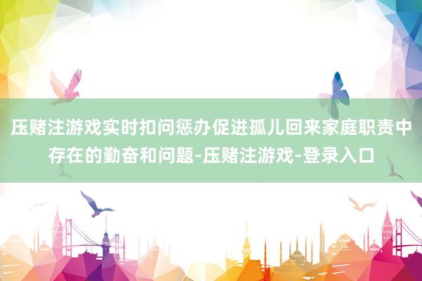 压赌注游戏实时扣问惩办促进孤儿回来家庭职责中存在的勤奋和问题-压赌注游戏-登录入口