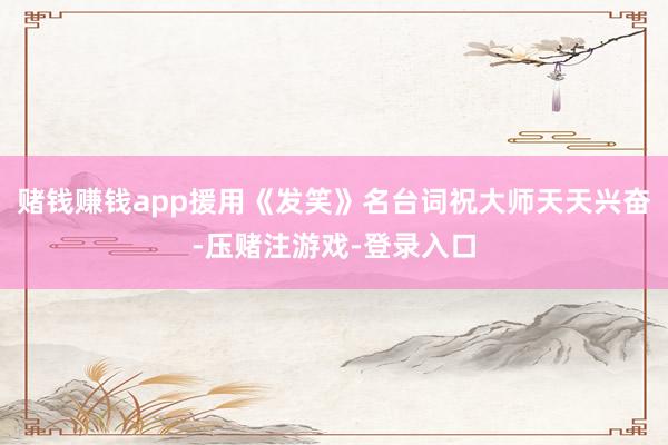 赌钱赚钱app援用《发笑》名台词祝大师天天兴奋-压赌注游戏-登录入口