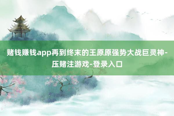 赌钱赚钱app再到终末的王原原强势大战巨灵神-压赌注游戏-登录入口