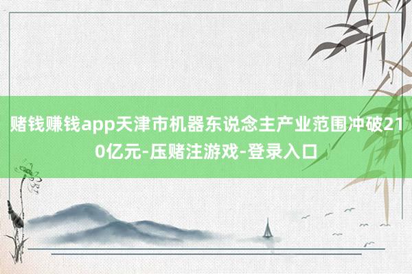 赌钱赚钱app天津市机器东说念主产业范围冲破210亿元-压赌注游戏-登录入口