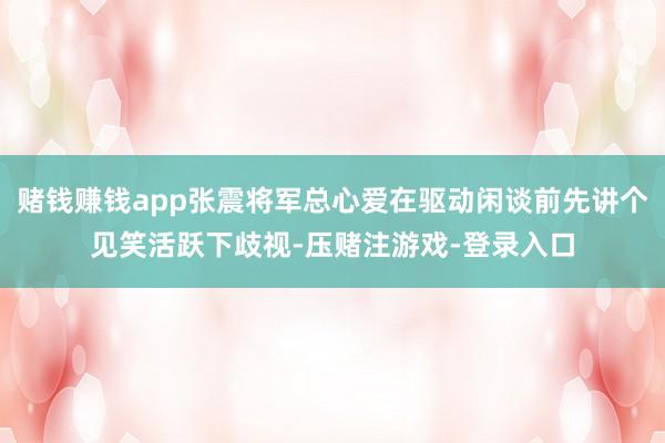 赌钱赚钱app张震将军总心爱在驱动闲谈前先讲个见笑活跃下歧视-压赌注游戏-登录入口