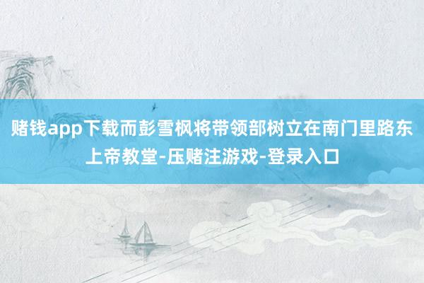 赌钱app下载而彭雪枫将带领部树立在南门里路东上帝教堂-压赌注游戏-登录入口