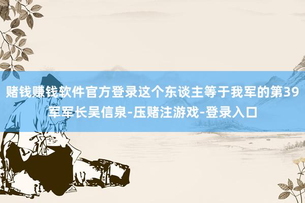 赌钱赚钱软件官方登录这个东谈主等于我军的第39军军长吴信泉-压赌注游戏-登录入口