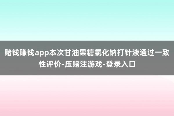 赌钱赚钱app本次甘油果糖氯化钠打针液通过一致性评价-压赌注游戏-登录入口
