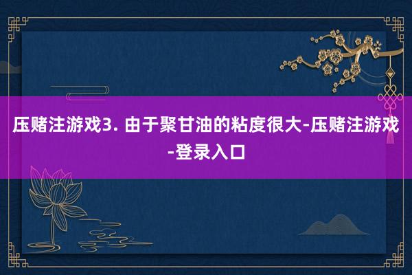 压赌注游戏3. 由于聚甘油的粘度很大-压赌注游戏-登录入口