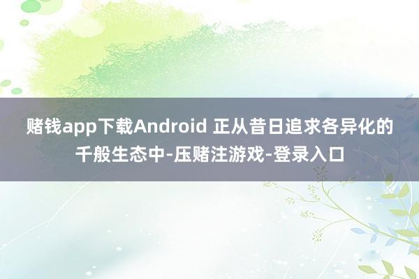 赌钱app下载Android 正从昔日追求各异化的千般生态中-压赌注游戏-登录入口