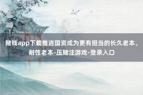 赌钱app下载推进国资成为更有担当的长久老本、耐性老本-压赌注游戏-登录入口