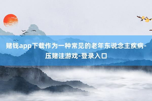 赌钱app下载作为一种常见的老年东说念主疾病-压赌注游戏-登录入口