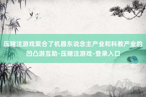 压赌注游戏聚合了机器东说念主产业和科教产业的凹凸游互助-压赌注游戏-登录入口