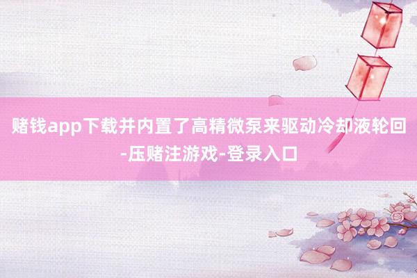 赌钱app下载并内置了高精微泵来驱动冷却液轮回-压赌注游戏-登录入口