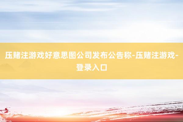 压赌注游戏好意思图公司发布公告称-压赌注游戏-登录入口