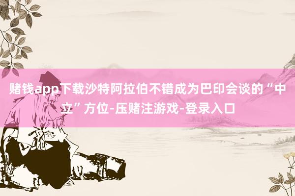 赌钱app下载沙特阿拉伯不错成为巴印会谈的“中立”方位-压赌注游戏-登录入口
