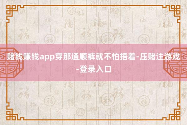 赌钱赚钱app穿那通顺裤就不怕捂着-压赌注游戏-登录入口