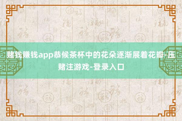 赌钱赚钱app恭候茶杯中的花朵逐渐展着花瓣-压赌注游戏-登录入口