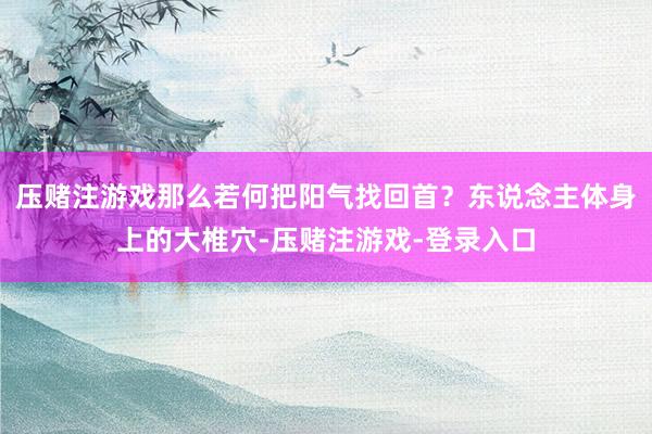 压赌注游戏那么若何把阳气找回首？东说念主体身上的大椎穴-压赌注游戏-登录入口