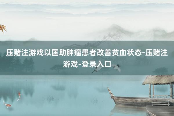压赌注游戏以匡助肿瘤患者改善贫血状态-压赌注游戏-登录入口