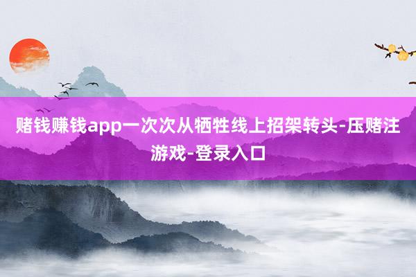 赌钱赚钱app一次次从牺牲线上招架转头-压赌注游戏-登录入口