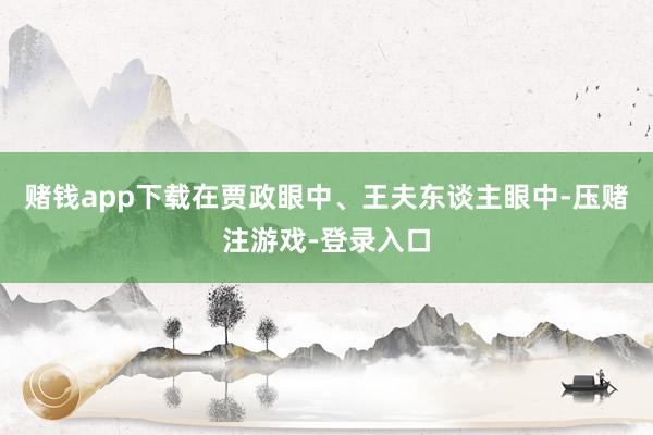 赌钱app下载在贾政眼中、王夫东谈主眼中-压赌注游戏-登录入口