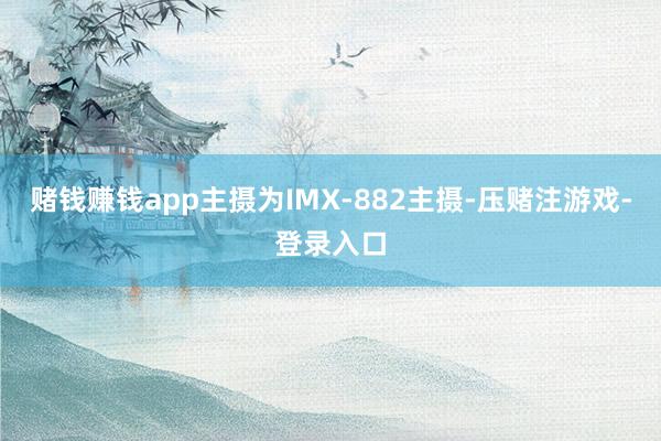赌钱赚钱app主摄为IMX-882主摄-压赌注游戏-登录入口