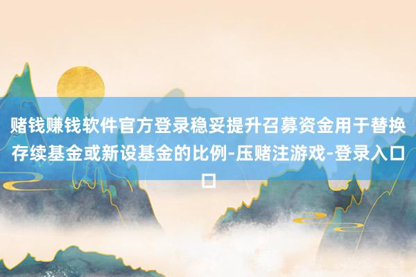 赌钱赚钱软件官方登录稳妥提升召募资金用于替换存续基金或新设基金的比例-压赌注游戏-登录入口