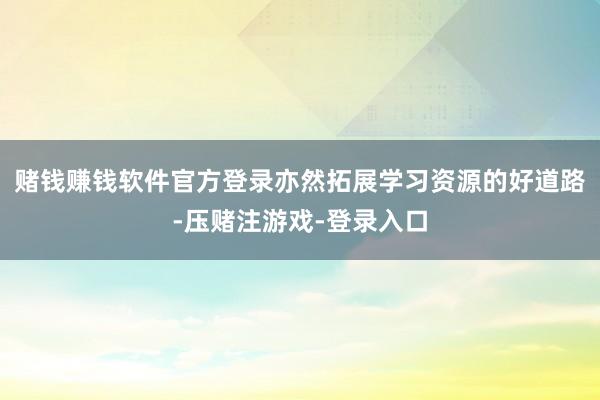赌钱赚钱软件官方登录亦然拓展学习资源的好道路-压赌注游戏-登录入口