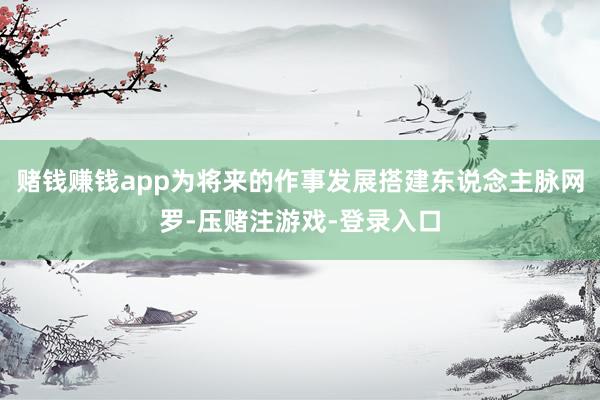 赌钱赚钱app为将来的作事发展搭建东说念主脉网罗-压赌注游戏-登录入口
