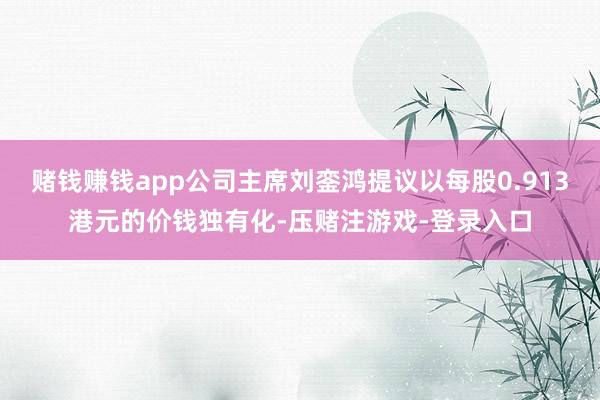 赌钱赚钱app公司主席刘銮鸿提议以每股0.913港元的价钱独有化-压赌注游戏-登录入口