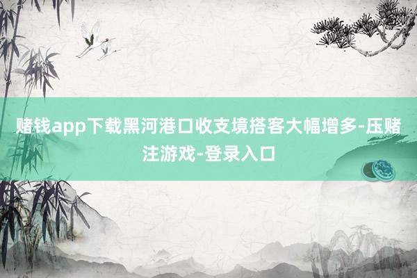赌钱app下载黑河港口收支境搭客大幅增多-压赌注游戏-登录入口