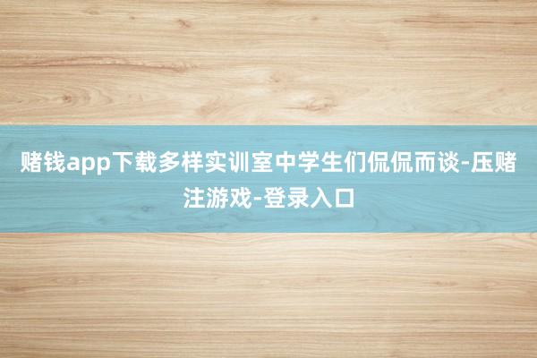 赌钱app下载多样实训室中学生们侃侃而谈-压赌注游戏-登录入口