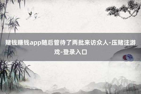赌钱赚钱app随后管待了两批来访众人-压赌注游戏-登录入口