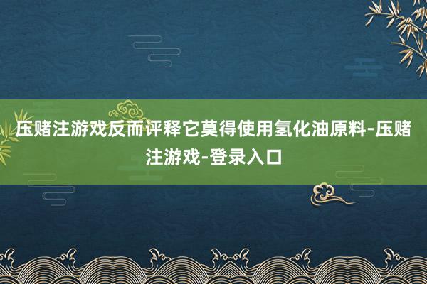 压赌注游戏反而评释它莫得使用氢化油原料-压赌注游戏-登录入口