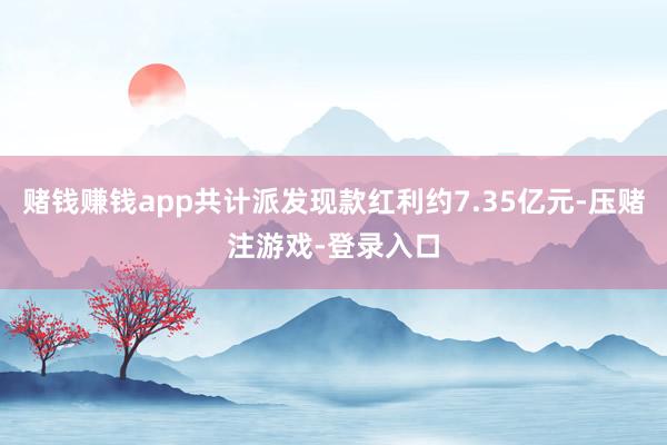 赌钱赚钱app共计派发现款红利约7.35亿元-压赌注游戏-登录入口