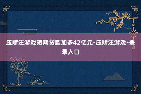 压赌注游戏短期贷款加多42亿元-压赌注游戏-登录入口