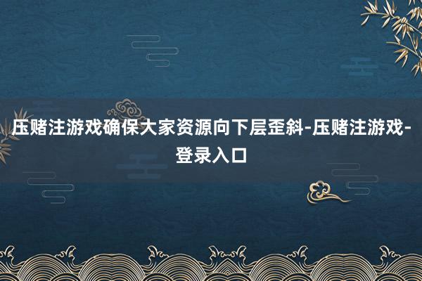 压赌注游戏确保大家资源向下层歪斜-压赌注游戏-登录入口