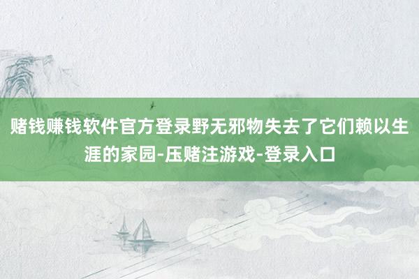 赌钱赚钱软件官方登录野无邪物失去了它们赖以生涯的家园-压赌注游戏-登录入口