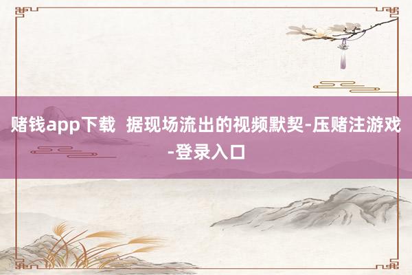 赌钱app下载  据现场流出的视频默契-压赌注游戏-登录入口