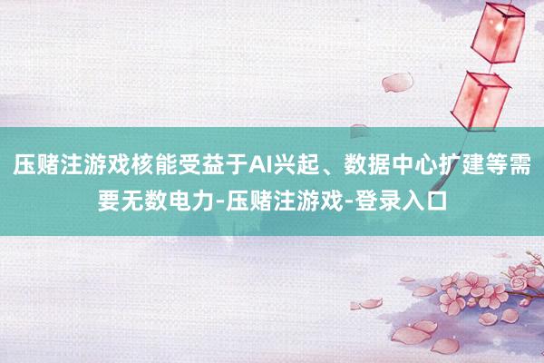 压赌注游戏核能受益于AI兴起、数据中心扩建等需要无数电力-压赌注游戏-登录入口