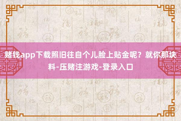 赌钱app下载照旧往自个儿脸上贴金呢？就你那块料-压赌注游戏-登录入口
