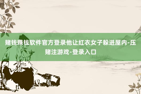 赌钱赚钱软件官方登录他让红衣女子躲进屋内-压赌注游戏-登录入口