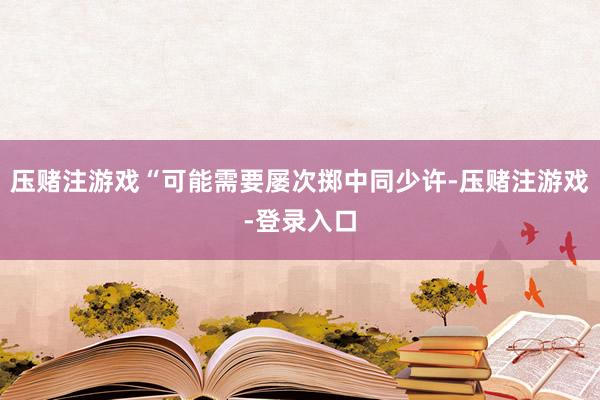 压赌注游戏“可能需要屡次掷中同少许-压赌注游戏-登录入口