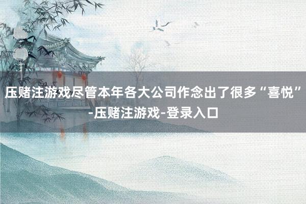 压赌注游戏尽管本年各大公司作念出了很多“喜悦”-压赌注游戏-登录入口