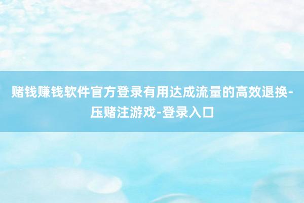 赌钱赚钱软件官方登录有用达成流量的高效退换-压赌注游戏-登录入口
