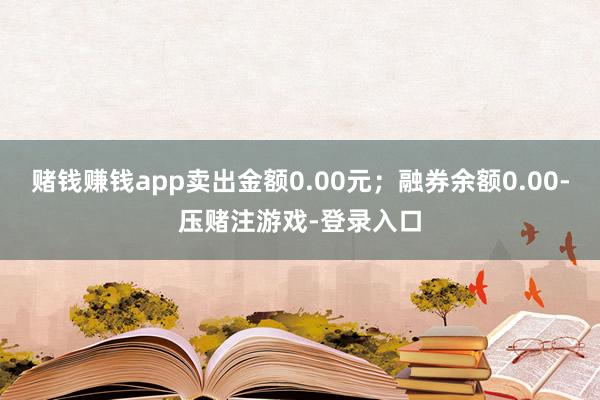 赌钱赚钱app卖出金额0.00元；融券余额0.00-压赌注游戏-登录入口