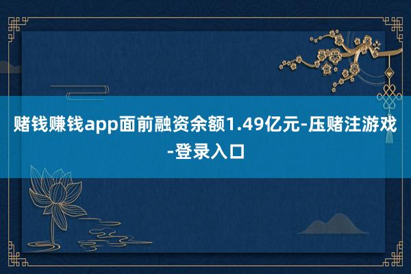 赌钱赚钱app面前融资余额1.49亿元-压赌注游戏-登录入口