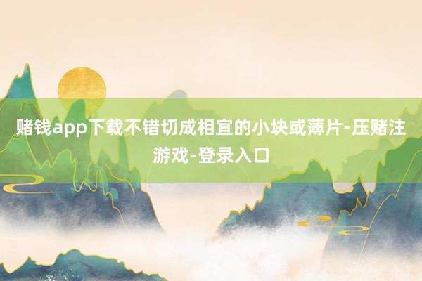 赌钱app下载不错切成相宜的小块或薄片-压赌注游戏-登录入口