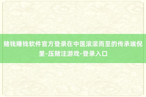 赌钱赚钱软件官方登录在中医滚滚而至的传承端倪里-压赌注游戏-登录入口