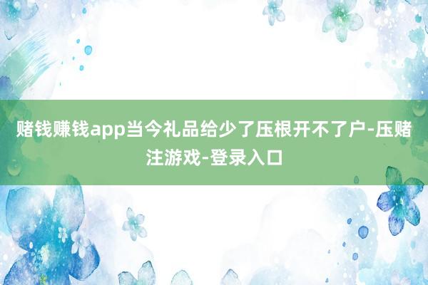 赌钱赚钱app当今礼品给少了压根开不了户-压赌注游戏-登录入口