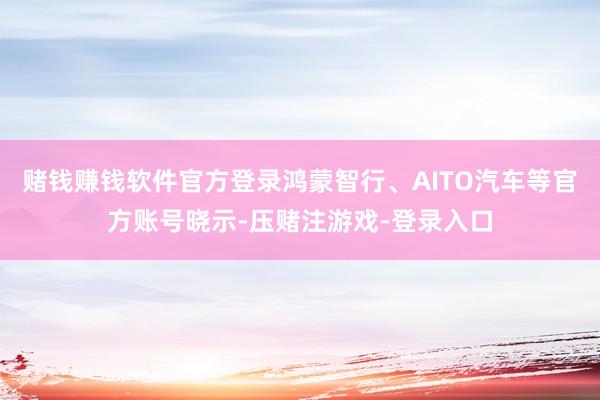赌钱赚钱软件官方登录鸿蒙智行、AITO汽车等官方账号晓示-压赌注游戏-登录入口