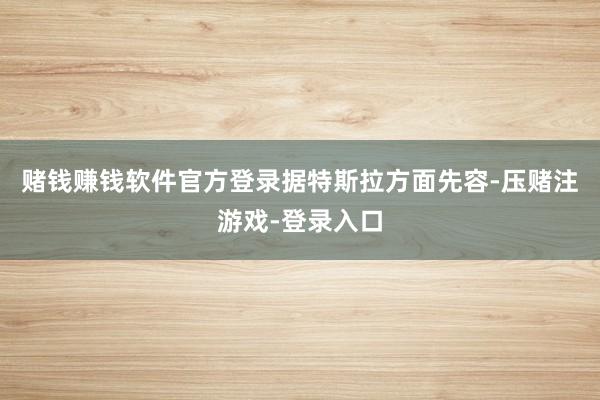 赌钱赚钱软件官方登录　　据特斯拉方面先容-压赌注游戏-登录入口